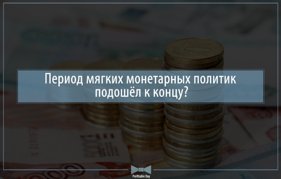 Период мягких монетарных политик подошёл к концу?